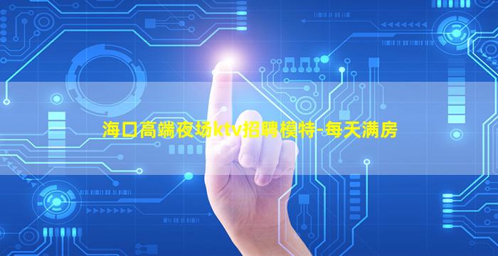 海口高端夜场ktv招聘模特-每天满房